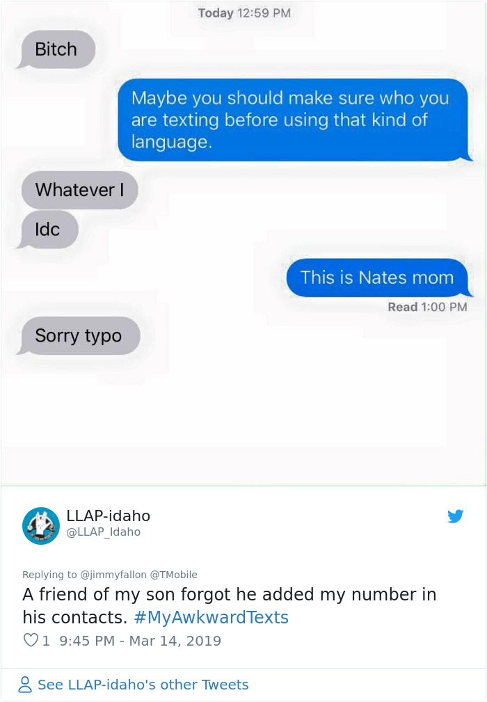 awkward texts - Today Bitch Maybe you should make sure who you are texting before using that kind of language. Whatever Idc This is Nates mom Read Sorry typo Llapidaho A friend of my son forgot he added my number in his contacts. Texts 1 See Llapidaho's o