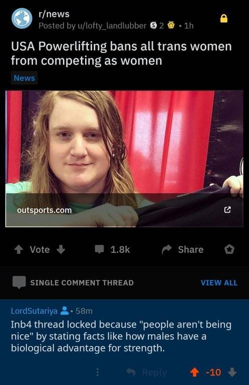 screenshot - rnews Posted by ulofty_landlubber 6 2 1h Usa Powerlifting bans all trans women from competing as women News outsports.com Vote o Single Comment Thread View All LordSutariya 58m Inb4 thread locked because "people aren't being inice" by stating