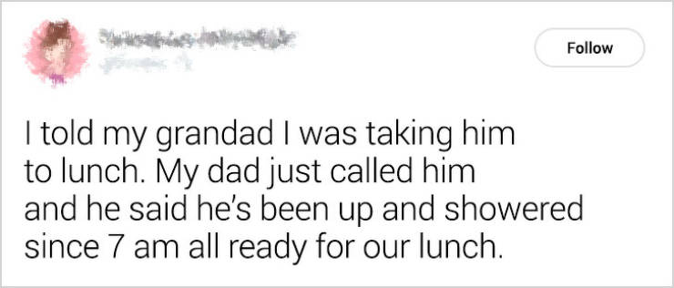 handwriting - I told my grandad I was taking him to lunch. My dad just called him and he said he's been up and showered since 7 am all ready for our lunch.