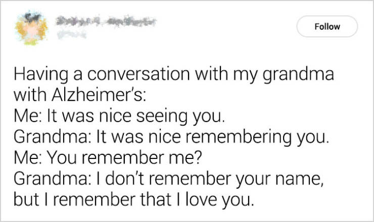 bible verses - Having a conversation with my grandma with Alzheimer's Me It was nice seeing you. Grandma It was nice remembering you. Me You remember me? Grandma I don't remember your name, but I remember that I love you.