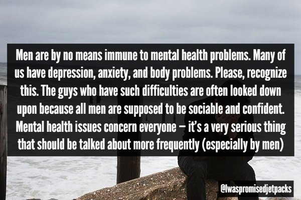 water - Men are by no means immune to mental health problems. Many of us have depression, anxiety, and body problems. Please, recognize this. The guys who have such difficulties are often looked down upon because all men are supposed to be sociable and co