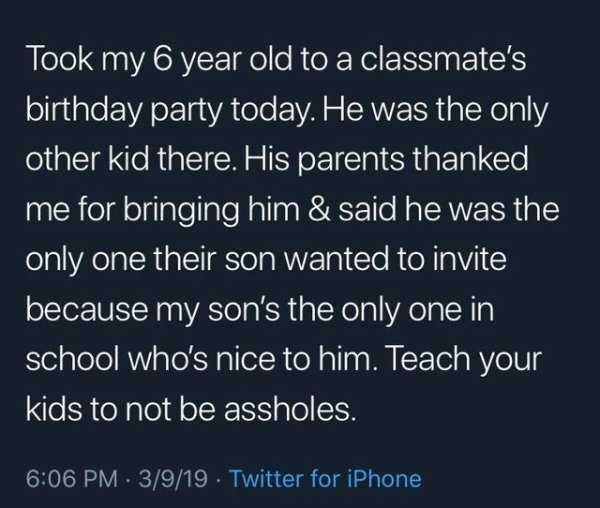 Joke - Took my 6 year old to a classmate's birthday party today. He was the only other kid there. His parents thanked me for bringing him & said he was the only one their son wanted to invite because my son's the only one in school who's nice to him. Teac