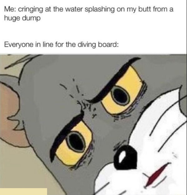 everyone else at the sperm bank - Me cringing at the water splashing on my butt from a huge dump Everyone in line for the diving board