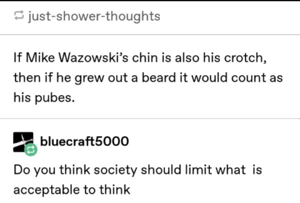 document - justshowerthoughts If Mike Wazowski's chin is also his crotch, then if he grew out a beard it would count as his pubes. bluecraft5000 Do you think society should limit what is acceptable to think