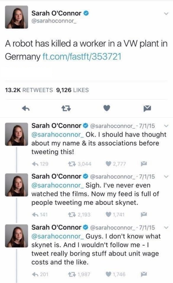 sarah connor twitter - Sarah O'Connor A robot has killed a worker in a Vw plant in Germany ft.comfastft353721 9,126 Sarah O'Connor . 7115 V Ok. I should have thought about my name & its associations before tweeting this! 129 133,044 2,777 Sarah O'Connor .