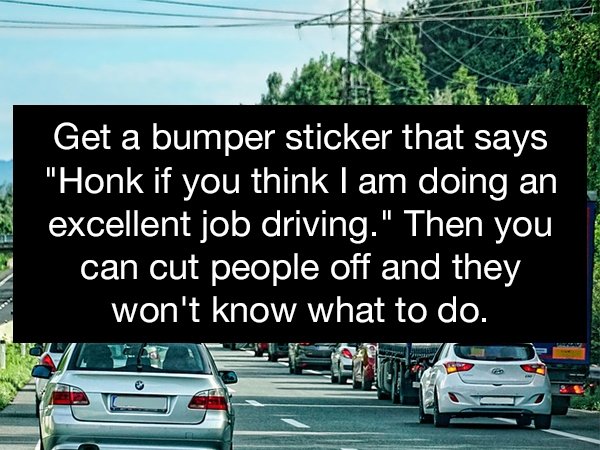 road - Get a bumper sticker that says "Honk if you think I am doing an excellent job driving." Then you can cut people off and they won't know what to do.
