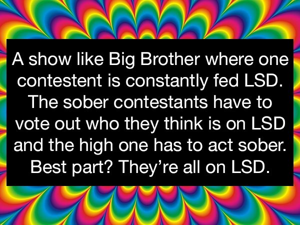 graphic design - A show Big Brother where one contestent is constantly fed Lsd. The sober contestants have to vote out who they think is on Lsd and the high one has to act sober. Best part? They're all on Lsd.