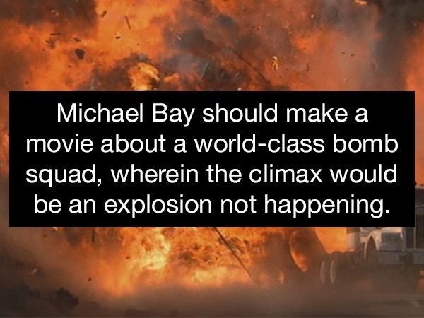 heat - Michael Bay should make a movie about a worldclass bomb squad, wherein the climax would be an explosion not happening.