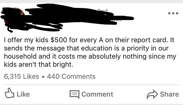 animal - I offer my kids $500 for every A on their report card. It sends the message that education is a priority in our household and it costs me absolutely nothing since my kids aren't that bright. 6,315 440 dy El Comment