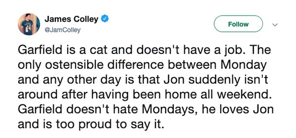 great quotes - James Colley Garfield is a cat and doesn't have a job. The only ostensible difference between Monday and any other day is that Jon suddenly isn't around after having been home all weekend. Garfield doesn't hate Mondays, he loves Jon and is 