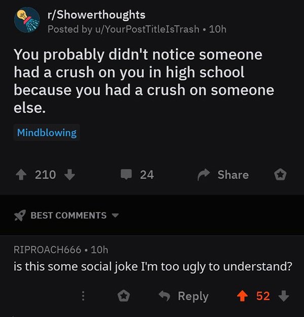 screenshot - rShowerthoughts Posted by uYourPostTitleIsTrash 10h You probably didn't notice someone had a crush on you in high school because you had a crush on someone else. Mindblowing 210 24 o Best RIPROACH666 10h is this some social joke I'm too ugly 