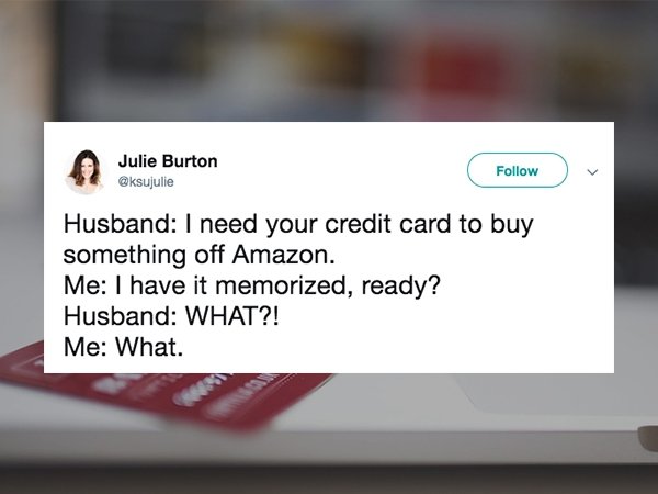 website - Julie Burton Husband I need your credit card to buy something off Amazon. Me I have it memorized, ready? Husband What?! Me What.