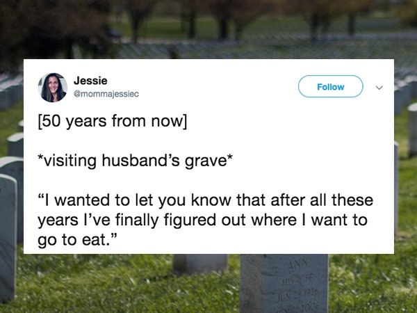 grass - Jessie 50 years from now visiting husband's grave "I wanted to let you know that after all these years I've finally figured out where I want to go to eat."