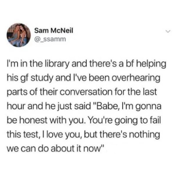 food for the hungry - Sam McNeil I'm in the library and there's a bf helping his gf study and I've been overhearing parts of their conversation for the last hour and he just said "Babe, I'm gonna be honest with you. You're going to fail this test, I love 