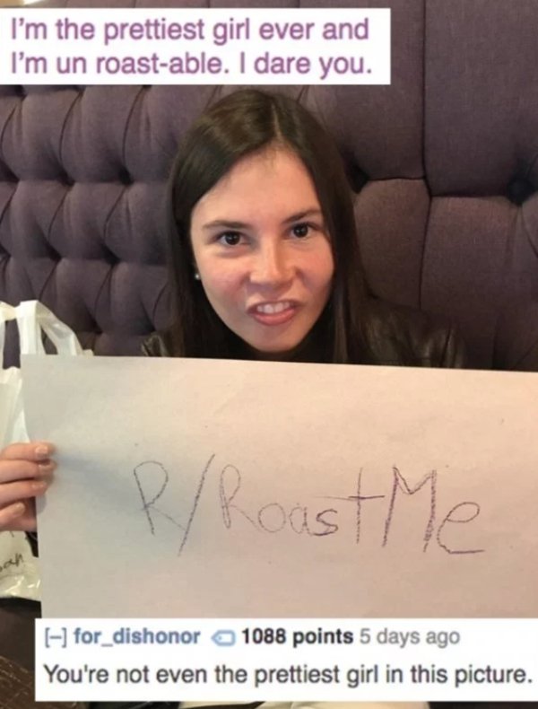 roasts for stupid people - I'm the prettiest girl ever and I'm un roastable. I dare you. 5 P Roast Me for_dishonor 1088 points 5 days ago You're not even the prettiest girl in this picture