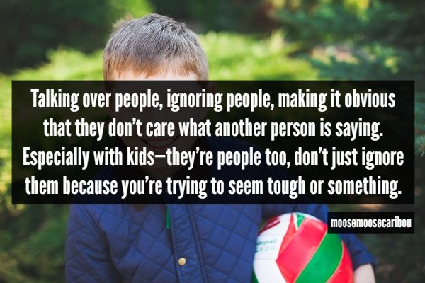 killing fields - Talking over people, ignoring people, making it obvious that they don't care what another person is saying. Especially with kidsthey're people too, don't just ignore them because you're trying to seem tough or something. moosemoosecaribou