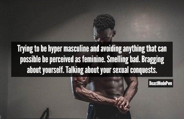 muscle - Trying to be hyper masculine and avoiding anything that can possible be perceived as feminine. Smelling bad. Bragging about yourself. Talking about your sexual conquests. BeastModePwn