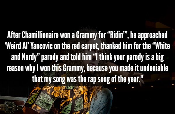 friendship - After Chamillionaire won a Grammy for Ridin", he approached Weird Al Yancovic on the red carpet, thanked him for the White and Nerdy" parody and told him I think your parody is a big reason why I won this Grammy, because you made it undeniabl