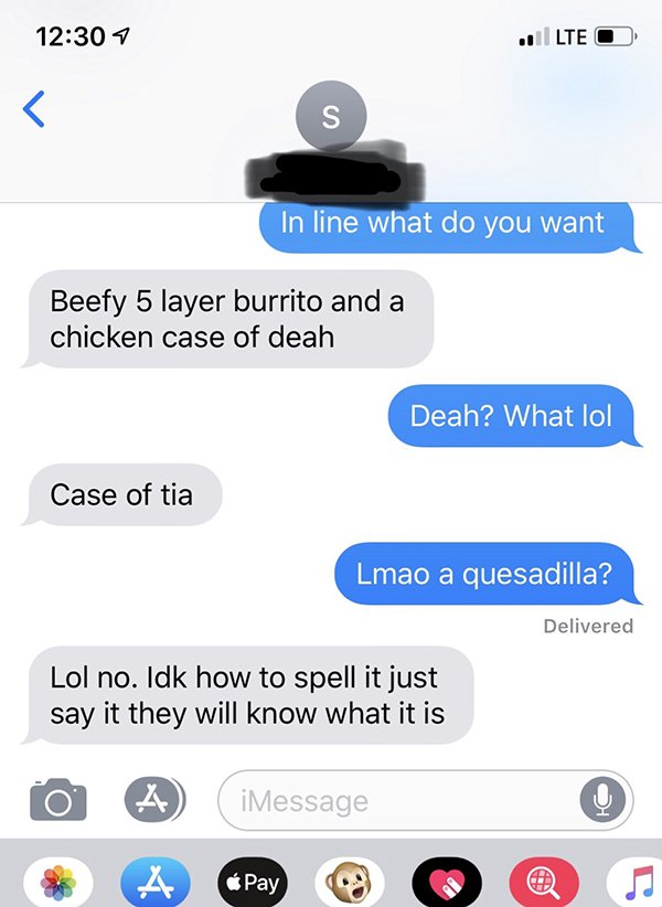 im done texting yall females moe - 7 .1 Lte O In line what do you want Beefy 5 layer burrito and a chicken case of deah Deah? What lol Case of tia Lmao a quesadilla? Delivered Lol no. Idk how to spell it just say it they will know what it is 0 A iMessage