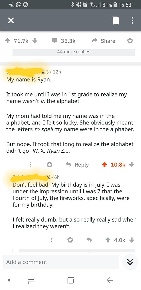 screenshot - Vd full 81% 44 more replies 33.12h My name is Ryan. It took me until I was in 1st grade to realize my name wasn't in the alphabet. My mom had told me my name was in the alphabet, and I felt so lucky. She obviously meant the letters to spell m