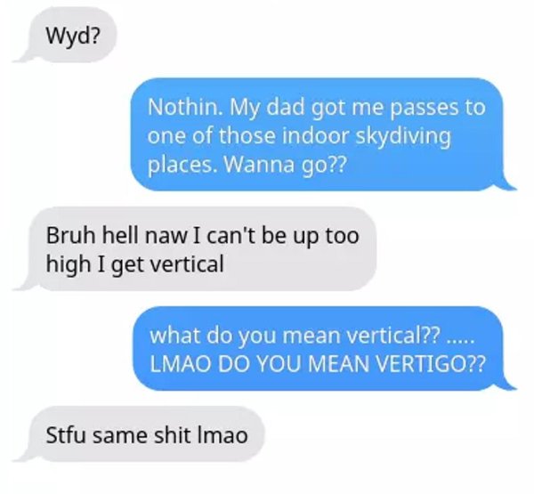 diagram - Wyd? Nothin. My dad got me passes to one of those indoor skydiving places. Wanna go?? Bruh hell naw I can't be up too high I get vertical what do you mean vertical?? ..... Lmao Do You Mean Vertigo?? Stfu same shit Imao