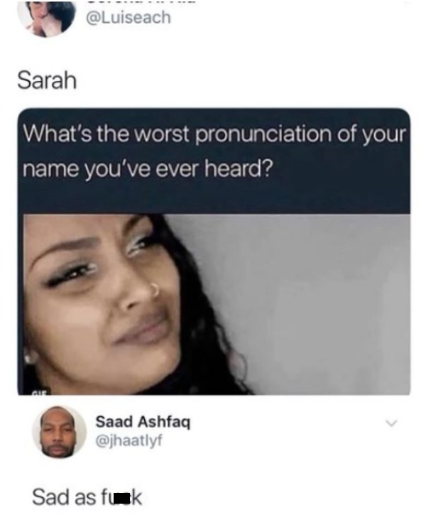 saad ashfaq - Sarah What's the worst pronunciation of your name you've ever heard? Saad Ashfaq Sad as fuck