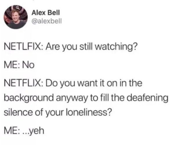 document - Alex Bell Netlfix Are you still watching? Me No Netflix Do you want it on in the background anyway to fill the deafening silence of your loneliness? Me ...yeh