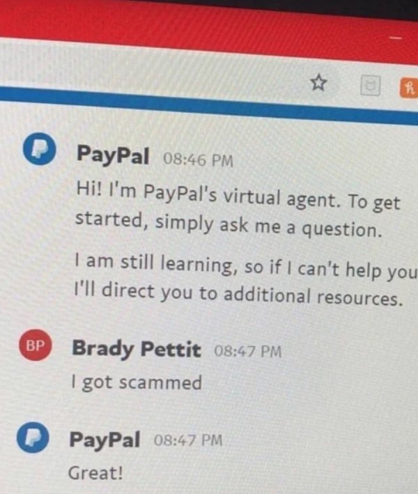 document - PayPal Hi! I'm PayPal's virtual agent. To get started, simply ask me a question. I am still learning, so if I can't help you I'll direct you to additional resources. Bp Brady Pettit I got scammed PayPal Great!