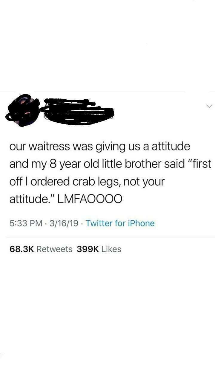 our waitress was giving us a attitude and my 8 year old little brother said "first off I ordered crab legs, not your attitude." LMFAO000 31619. Twitter for iPhone