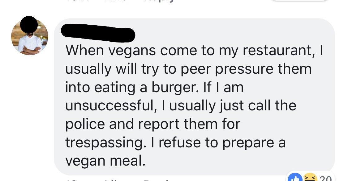 communication - When vegans come to my restaurant, I usually will try to peer pressure them into eating a burger. If I am unsuccessful, I usually just call the police and report them for trespassing. I refuse to prepare a vegan meal. >