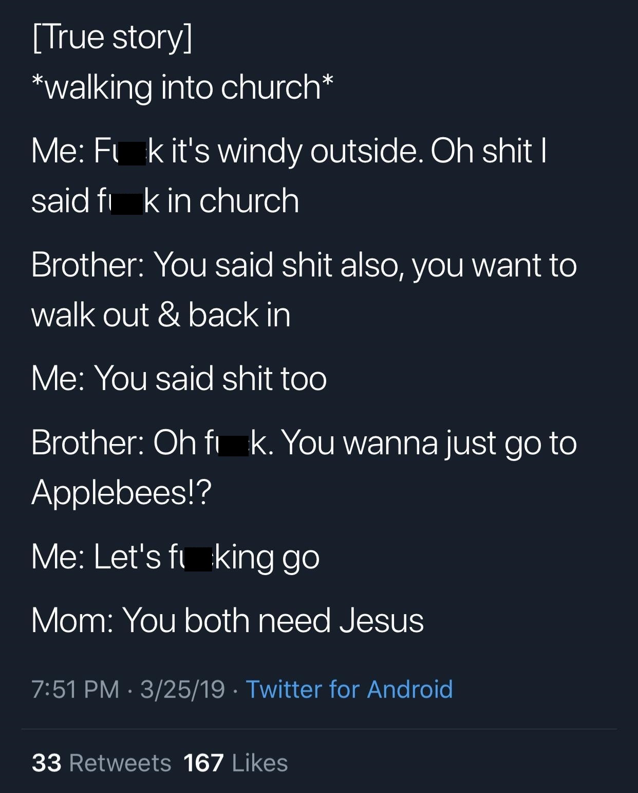 screenshot - True story walking into church Me Fik it's windy outside. Oh shit | said fi kin church Brother You said shit also, you want to walk out & back in Me You said shit too Brother Oh fi k. You wanna just go to Applebees!? Me Let's ft king go Mom Y