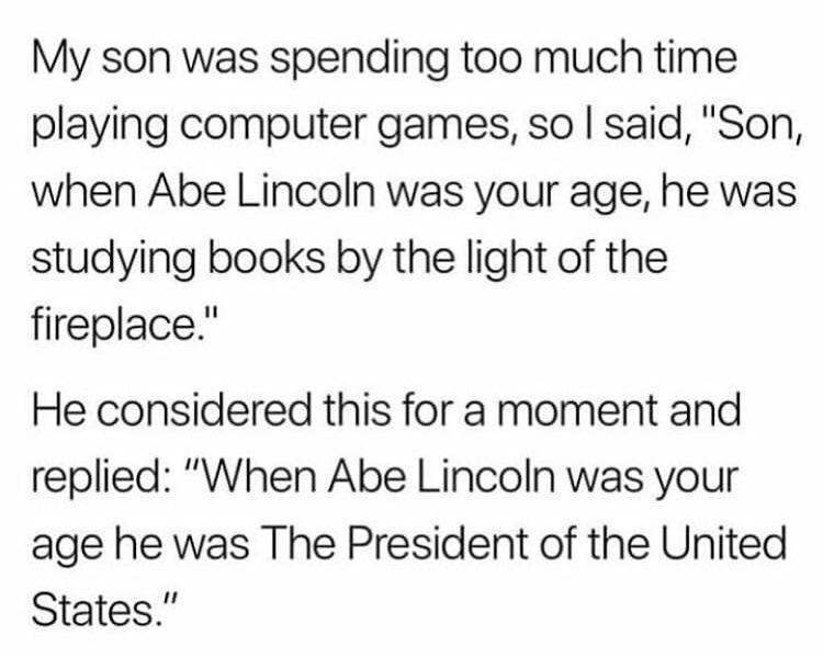 Portable Network Graphics - My son was spending too much time playing computer games, so I said, "Son, when Abe Lincoln was your age, he was studying books by the light of the fireplace." He considered this for a moment and replied "When Abe Lincoln was y