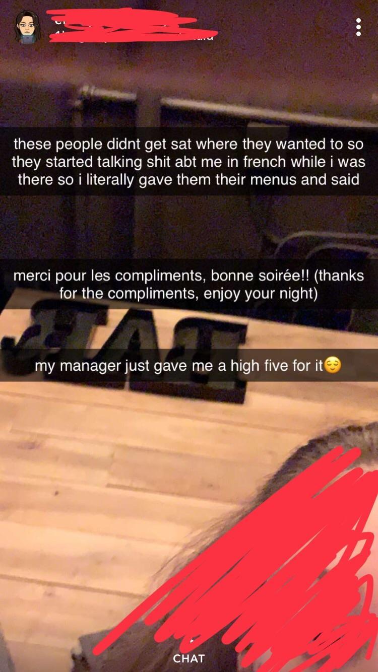 floor - these people didnt get sat where they wanted to so they started talking shit abt me in french while i was there so i literally gave them their menus and said merci pour les compliments, bonne soire! thanks for the compliments, enjoy your night my 