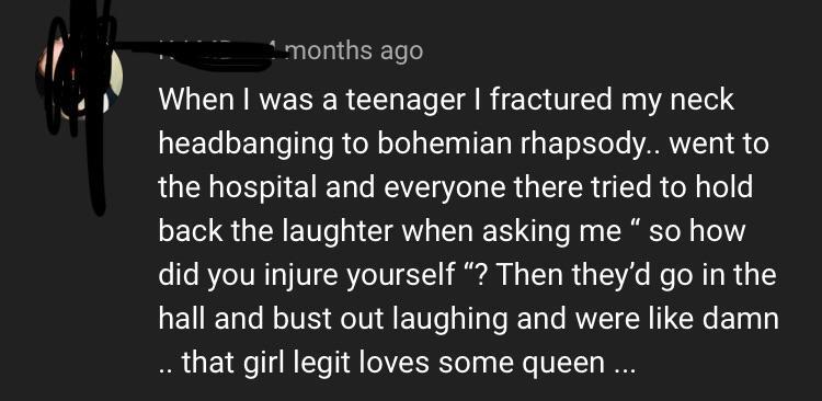 angle - months ago When I was a teenager I fractured my neck headbanging to bohemian rhapsody.. went to the hospital and everyone there tried to hold back the laughter when asking me so how did you injure yourself "? Then they'd go in the hall and bust ou