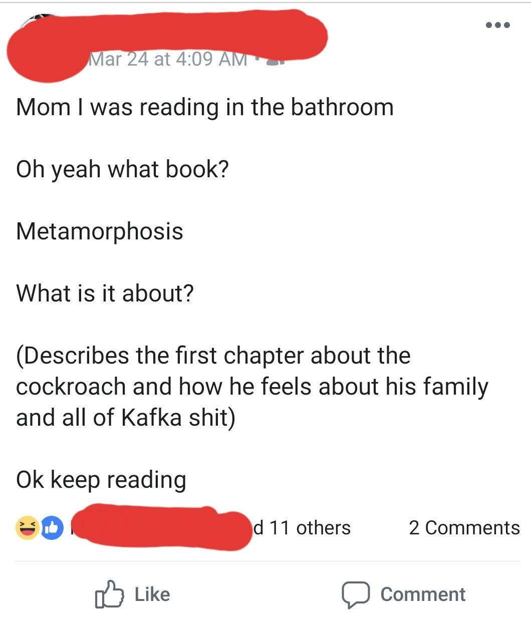 angle - Mar 24 at Mom I was reading in the bathroom Oh yeah what book? Metamorphosis What is it about? Describes the first chapter about the cockroach and how he feels about his family and all of Kafka shit Ok keep reading d 11 others 2 o Comment