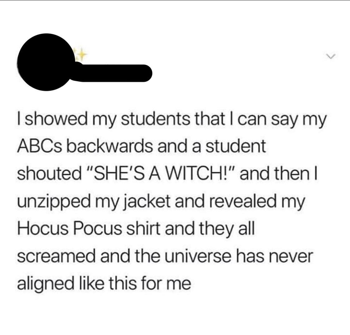 angle - I showed my students that I can say my ABCs backwards and a student shouted "She'S A Witch!" and then | unzipped my jacket and revealed my Hocus Pocus shirt and they all screamed and the universe has never aligned this for me