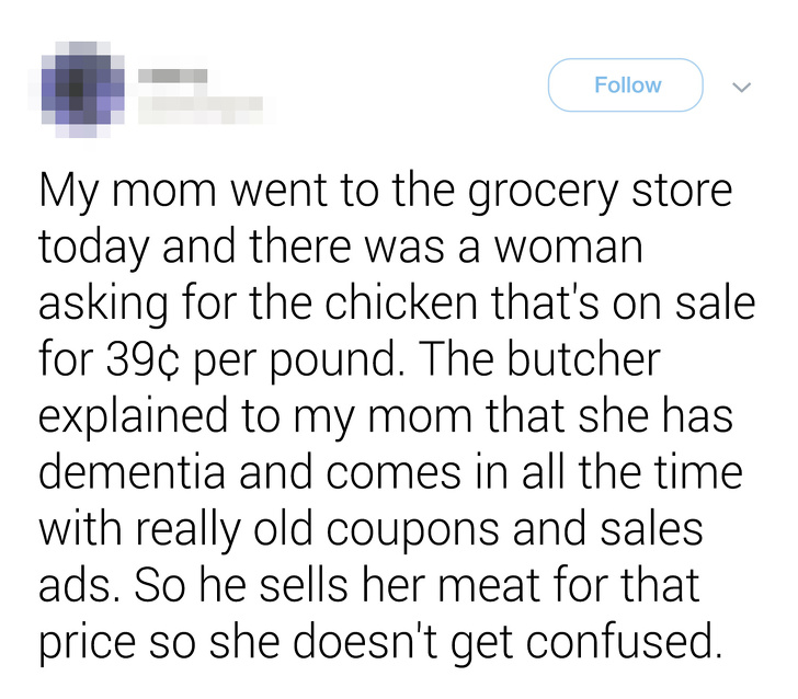 document - My mom went to the grocery store today and there was a woman asking for the chicken that's on sale for 39 per pound. The butcher explained to my mom that she has dementia and comes in all the time with really old coupons and sales ads. So he se