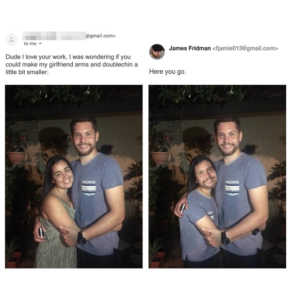 james fridman - .com> to me James Fridman  Dude I love your work, I was wondering if you could make my girlfriend arms and doublechin a little bit smaller. Here you go.