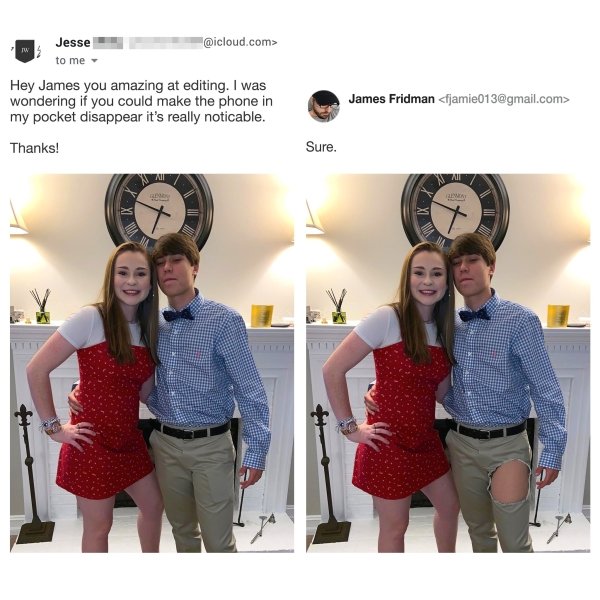 james fridman - .com> Jesse to me Hey James you amazing at editing. I was wondering if you could make the phone in my pocket disappear it's really noticable. James Fridman  Thanks! Sure. Mi