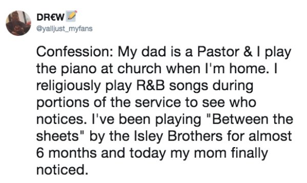 document - Drew Confession My dad is a Pastor & I play the piano at church when I'm home. I religiously play R&B songs during portions of the service to see who notices. I've been playing "Between the sheets" by the Isley Brothers for almost 6 months and 