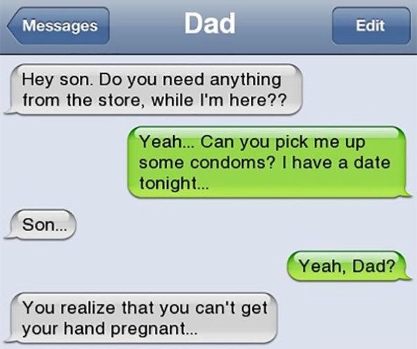 funny texts - Messages Dad Edit Hey son. Do you need anything from the store, while I'm here?? Yeah... Can you pick me up some condoms? I have a date tonight... Son... Son... Yeah, Dad? You realize that you can't get your hand pregnant...