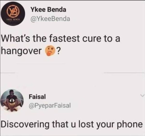 best cure for a hangover is realizing you lost your phone - B Ykee Benda Ykee Benda What's the fastest cure to a hangover ? Faisal Discovering that u lost your phone