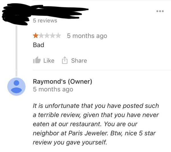 bad restaurant review - 5 reviews 5 months ago Bad It Raymond's Owner 5 months ago It is unfortunate that you have posted such a terrible review, given that you have never eaten at our restaurant. You are our neighbor at Paris Jeweler. Btw, nice 5 star re