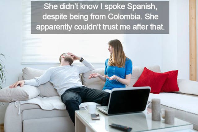 trying to buy a house - She didn't know I spoke Spanish, despite being from Colombia. She apparently couldn't trust me after that.