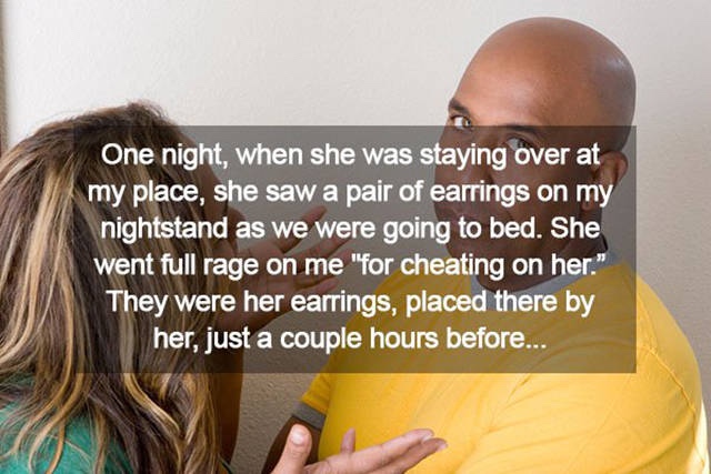 Girlfriend - One night, when she was staying over at my place, she saw a pair of earrings on my nightstand as we were going to bed. She went full rage on me "for cheating on her." They were her earrings, placed there by her, just a couple hours before...
