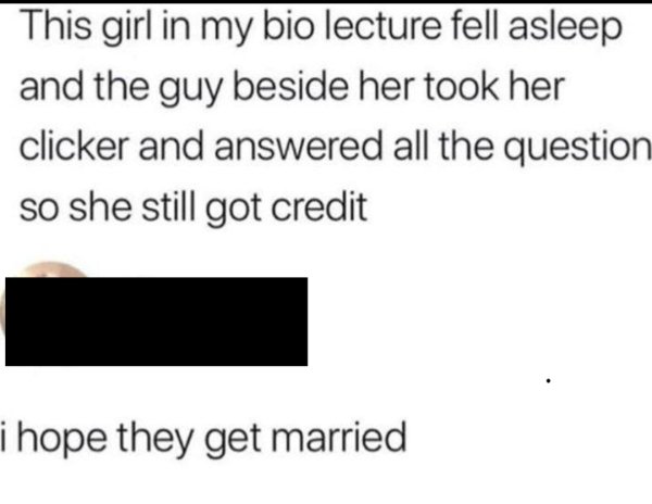 Lecture - This girl in my bio lecture fell asleep and the guy beside her took her clicker and answered all the question so she still got credit i hope they get married