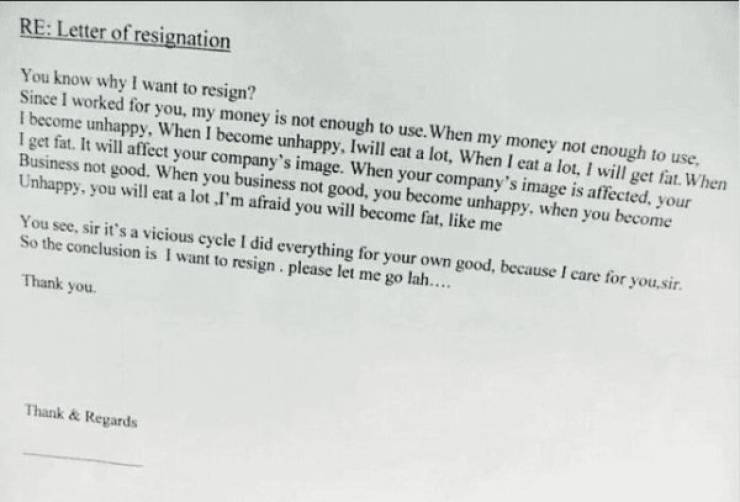letter of resignation - Re Letter of resignation You know why I want to resign? Since I worked for you, my money is not enough to use. When my money not enough to use. I become unhappy, When I become unhappy, Iwill eat a lot, When I eat a lot. I will get 