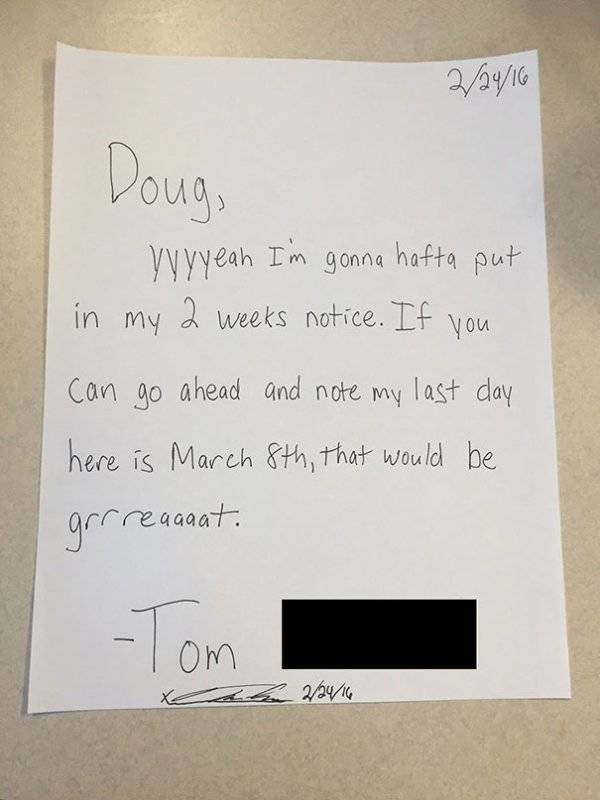 funny 2 weeks notice letter - 22416 Doug, yyyyeah I'm gonna hafta put in my 2 weeks notice. If you can go ahead and note my last day here is March 8th, that would be grrregaaat. Tom he 22416