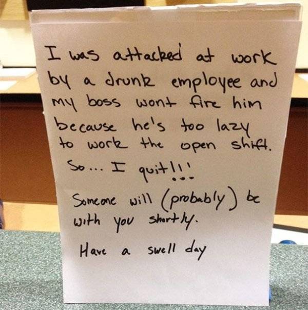 hilarious resignation letters - I was attacked at work by a drunk employee and my boss wont fire him because he's too lazy to work the open shift. So... I quit!!! Someone will probably be with you shortly. Have a swell day