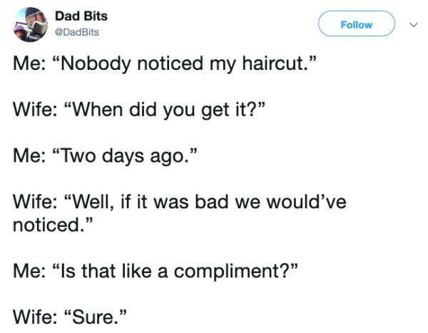 document - Dad Bits Dad Bits Me Nobody noticed my haircut. Wife When did you get it? Me Two days ago." Wife "Well, if it was bad we would've noticed." Me "Is that a compliment? Wife "Sure."